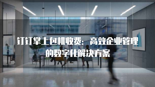 钉钉掌上包机收费:高效企业管理的数字化解决方案