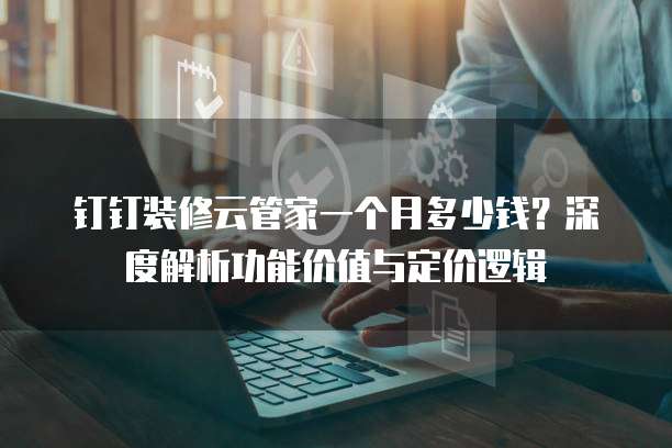 钉钉装修云管家一个月多少钱？深度解析功能价值与定价逻辑