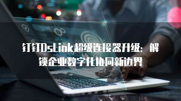 钉钉DsLink超级连接器升级：解锁企业数字化协同新边界
