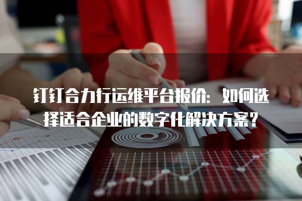钉钉合力行运维平台报价:如何选择适合企业的数字化解决方案?