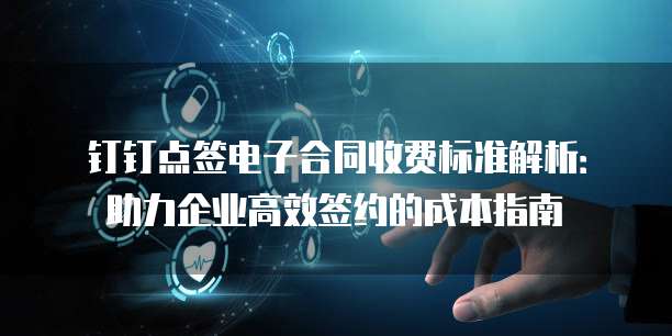 钉钉点签电子合同收费标准解析：助力企业高效签约的成本指南