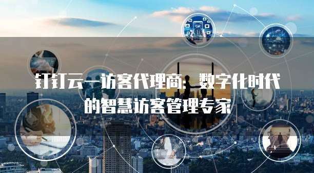 钉钉云一访客代理商:数字化时代的智慧访客管理专家