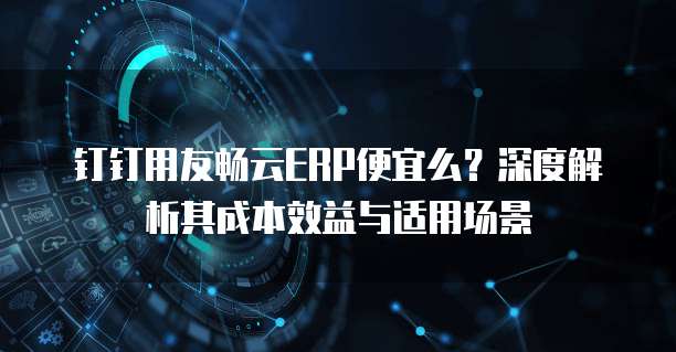 钉钉用友畅云ERP便宜么？深度解析其成本效益与适用场景