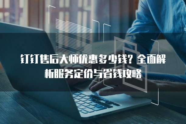 钉钉售后大师优惠多少钱?全面解析服务定价与省钱攻略
