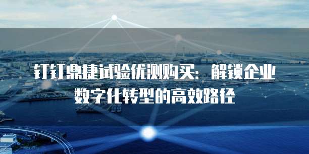 钉钉鼎捷试验优测购买:解锁企业数字化转型的高效路径