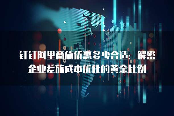 钉钉阿里商旅优惠多少合适：解密企业差旅成本优化的黄金比例