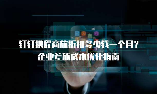 钉钉携程商旅折扣多少钱一个月?企业差旅成本优化指南