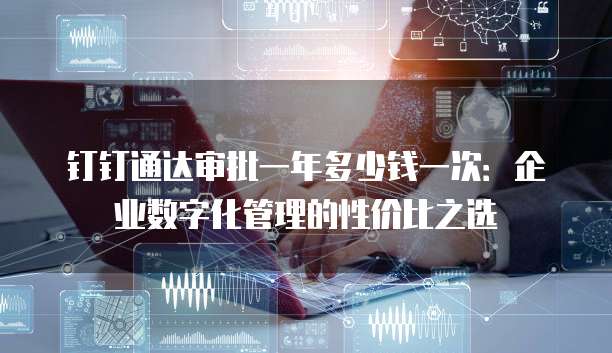 钉钉通达审批一年多少钱一次:企业数字化管理的性价比之选