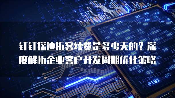 钉钉探迹拓客续费是多少天的?深度解析企业客户开发周期优化策略