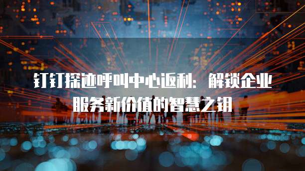 钉钉探迹呼叫中心返利：解锁企业服务新价值的智慧之钥