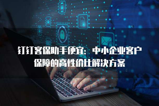 钉钉客保助手便宜:中小企业客户保障的高性价比解决方案
