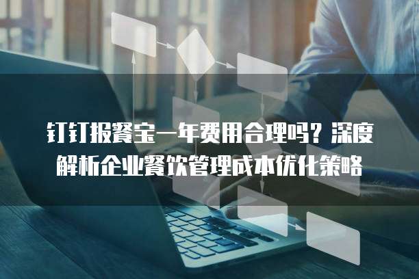 钉钉报餐宝一年费用合理吗?深度解析企业餐饮管理成本优化策略