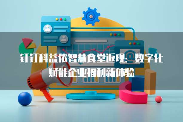 钉钉科益侬智慧食堂返现:数字化赋能企业福利新体验