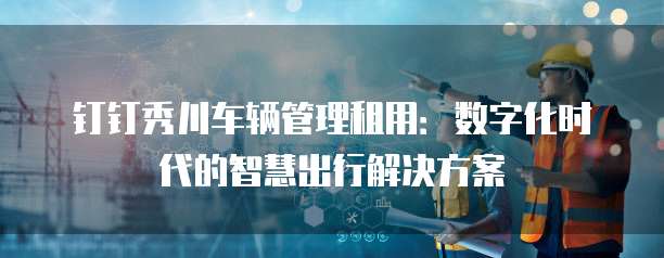 钉钉秀川车辆管理租用:数字化时代的智慧出行解决方案