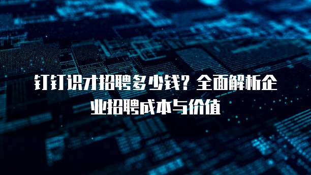 钉钉识才招聘多少钱？全面解析企业招聘成本与价值