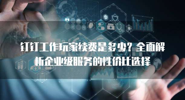 钉钉工作玩家续费是多少?全面解析企业级服务的性价比选择