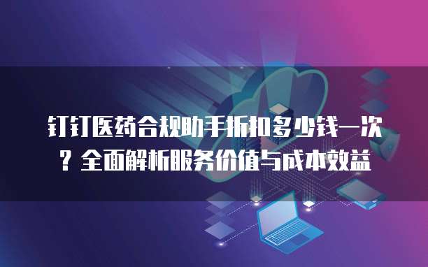 钉钉医药合规助手折扣多少钱一次？全面解析服务价值与成本效益