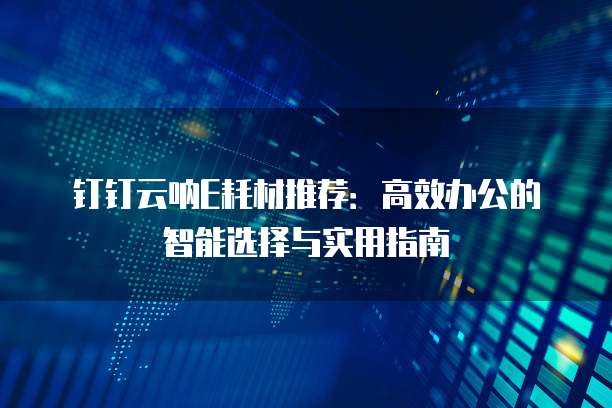 钉钉云呐E耗材推荐:高效办公的智能选择与实用指南