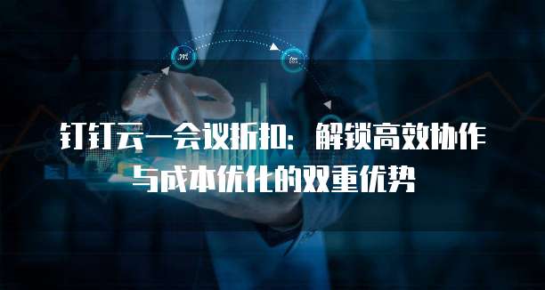 钉钉云一会议折扣:解锁高效协作与成本优化的双重优势