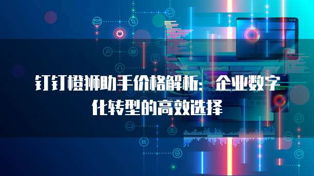 钉钉橙狮助手价格解析:企业数字化转型的高效选择