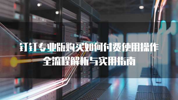钉钉专业版购买如何付费使用操作全流程解析与实用指南
