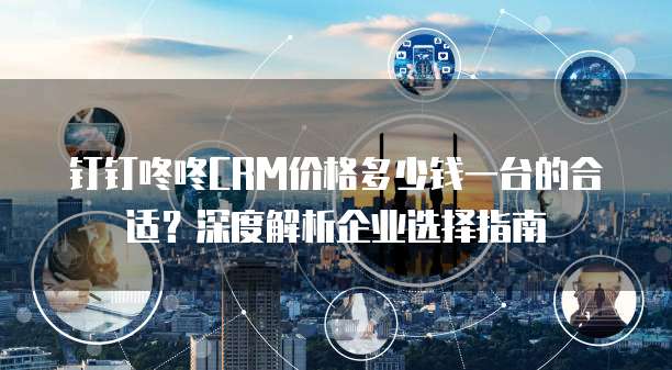 钉钉咚咚CRM价格多少钱一台的合适?深度解析企业选择指南