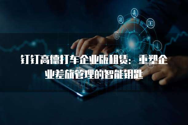 钉钉高德打车企业版租赁：重塑企业差旅管理的智能钥匙
