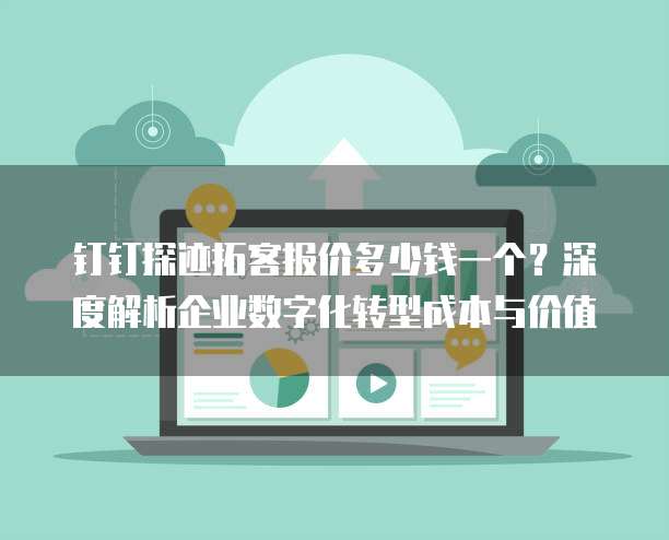 钉钉探迹拓客报价多少钱一个?深度解析企业数字化转型成本与价值