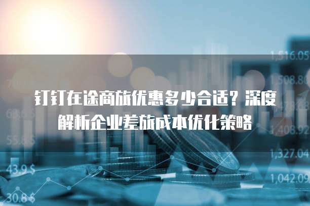 钉钉在途商旅优惠多少合适?深度解析企业差旅成本优化策略