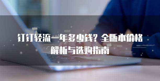 钉钉轻流一年多少钱?全版本价格解析与选购指南