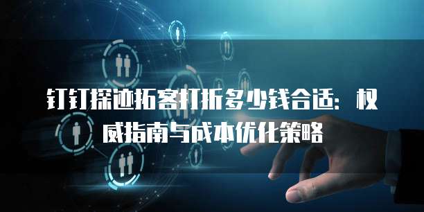 钉钉探迹拓客打折多少钱合适:权威指南与成本优化策略