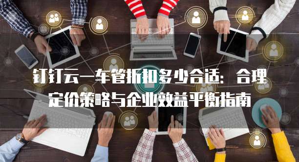 钉钉云一车管折扣多少合适:合理定价策略与企业效益平衡指南