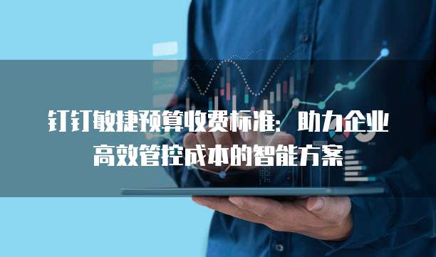 钉钉敏捷预算收费标准:助力企业高效管控成本的智能方案