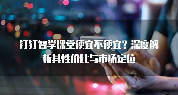 钉钉智学课堂便宜不便宜?深度解析其性价比与市场定位