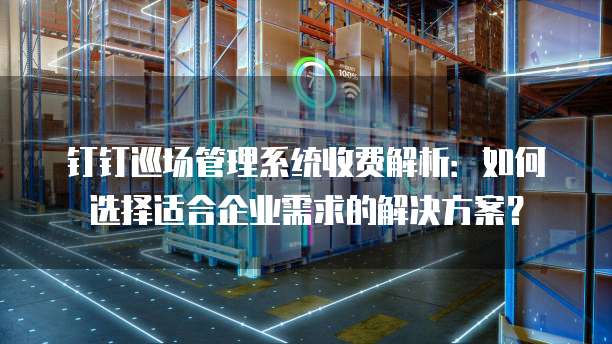 钉钉巡场管理系统收费解析：如何选择适合企业需求的解决方案？