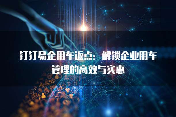 钉钉易企用车返点:解锁企业用车管理的高效与实惠