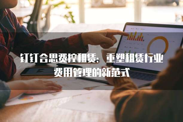 钉钉合思费控租赁:重塑租赁行业费用管理的新范式
