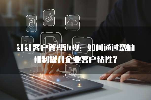 钉钉客户管理返现:如何通过激励机制提升企业客户粘性?