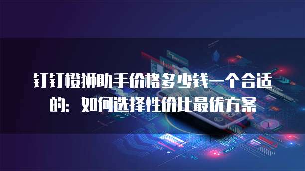 钉钉橙狮助手价格多少钱一个合适的:如何选择性价比最优方案