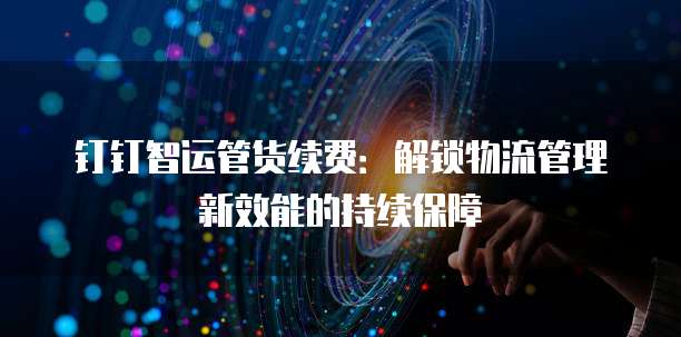 钉钉智运管货续费:解锁物流管理新效能的持续保障