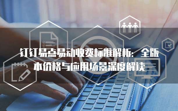 钉钉易点易动收费标准解析:全版本价格与应用场景深度解读