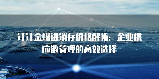 钉钉金蝶进销存价格解析:企业供应链管理的高效选择