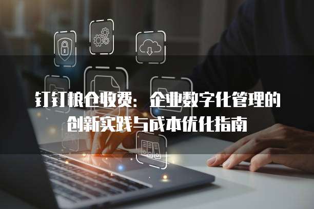钉钉粮仓收费：企业数字化管理的创新实践与成本优化指南