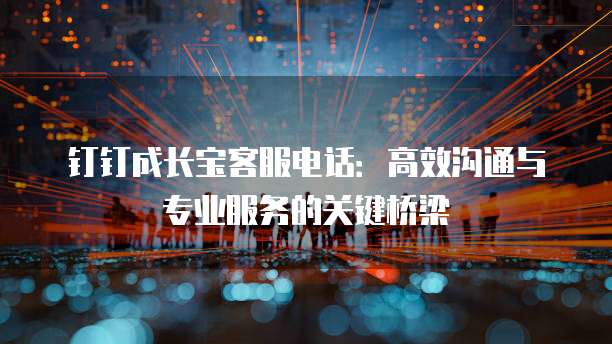 钉钉成长宝客服电话:高效沟通与专业服务的关键桥梁