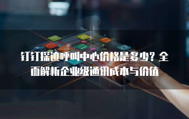 钉钉探迹呼叫中心价格是多少?全面解析企业级通讯成本与价值