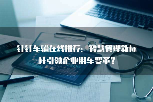 钉钉车辆在线推荐:智慧管理新标杆引领企业用车变革?