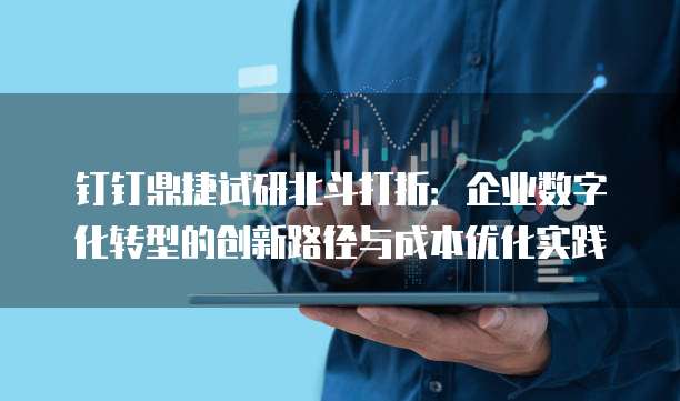 钉钉鼎捷试研北斗打折:企业数字化转型的创新路径与成本优化实践