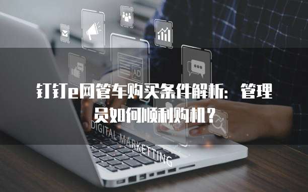 钉钉e网管车购买条件解析:管理员如何顺利购机?