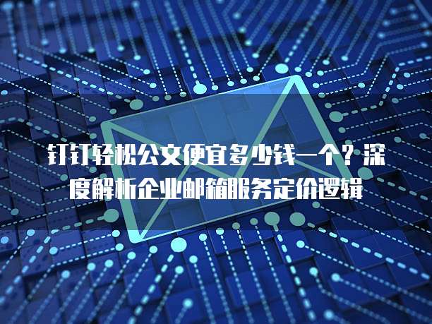 钉钉轻松公文便宜多少钱一个?深度解析企业邮箱服务定价逻辑