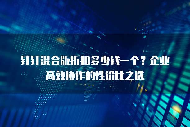 钉钉混合版折扣多少钱一个?企业高效协作的性价比之选